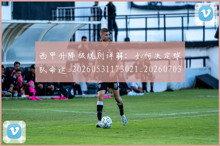 西甲升降级规则详解:如何决定球队命运_20260531173021_20260703181846