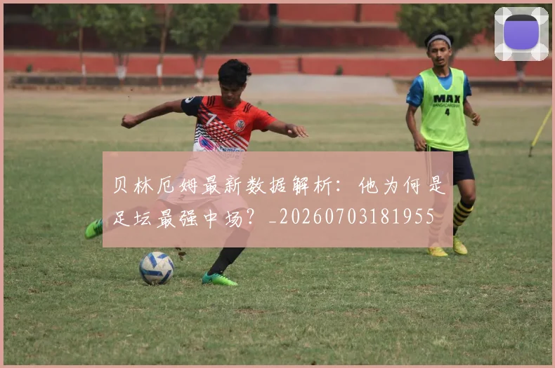 贝林厄姆最新数据解析:他为何是足坛最强中场?_20260703181955