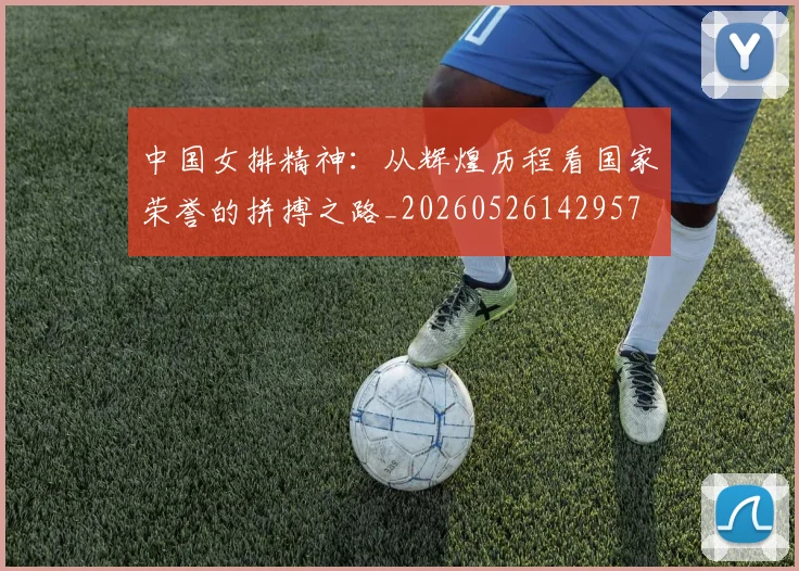 中国女排精神:从辉煌历程看国家荣誉的拼搏之路_20260526142957