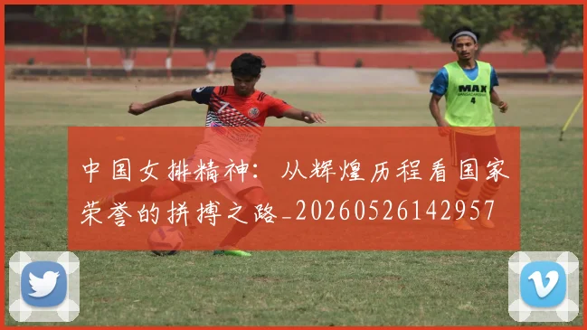 中国女排精神：从辉煌历程看国家荣誉的拼搏之路_20260526142957