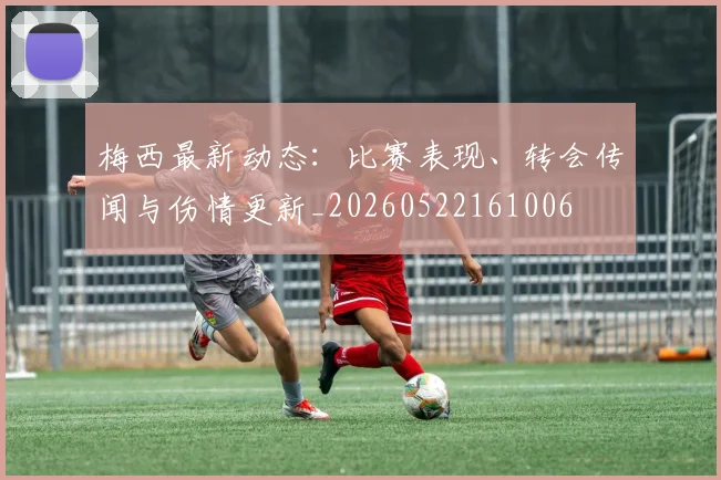 梅西最新动态：比赛表现、转会传闻与伤情更新_20260522161006