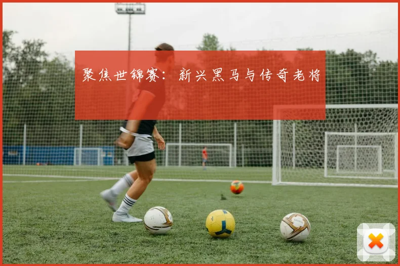 聚焦世锦赛:新兴黑马与传奇老将