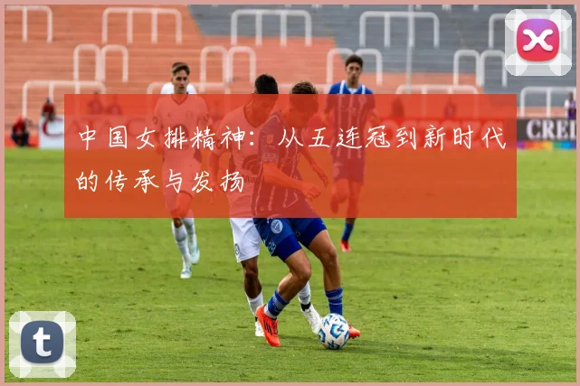 中国女排精神：从五连冠到新时代的传承与发扬
