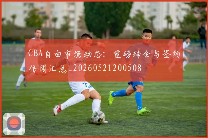 CBA自由市场动态:重磅转会与签约传闻汇总_20260521200508